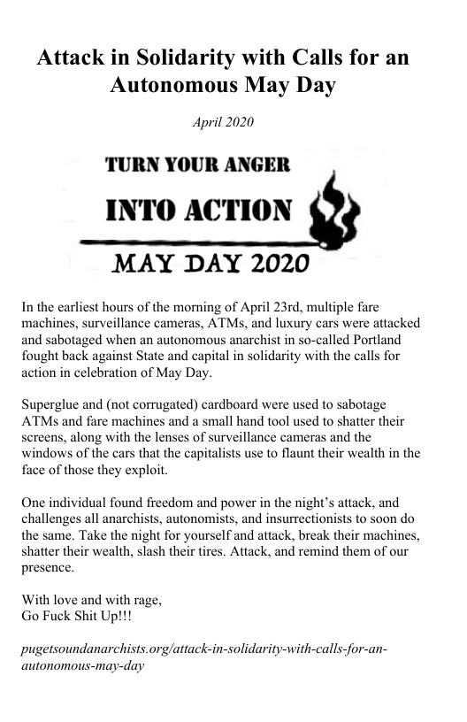 Attack in Solidarity with Calls for an Autonomous May Day  April 2020  TURN YOUR ANGER INTO ACTION  MAY DAY 2020  In the earliest hours of the momning of April 23rd, multiple fare  machines, surveillance cameras, ATMs, and luxury cars were attacked and sabotaged when an autonomous anarchist in so-called Portland fought back against State and capital in solidarity with the calls for action in celebration of May Day.  Superglue and (not corrugated) cardboard were used to sabotage ATMs and fare machines and a small hand tool used to shatter their sereens, along with the lenses of surveillance cameras and the windows of the cars that the capitalists use to flaunt their wealth in the face of those they exploit.  One individual found freedom and power in the night’s attack, and challenges all anarchists, autonomists, and insurrectionists to soon do the same. Take the night for yourself and attack, break their machines, shatter their wealth, slash their tires. Attack, and remind them of our presence.  With love and with rage, Go Fuck Shit Up!!!  pugetsoundanarchists.org/attack-in-solidarity-with-calls-for-an- autonomous-may-day 